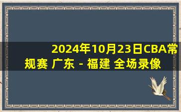 2024年10月23日CBA常规赛 广东 - 福建 全场录像